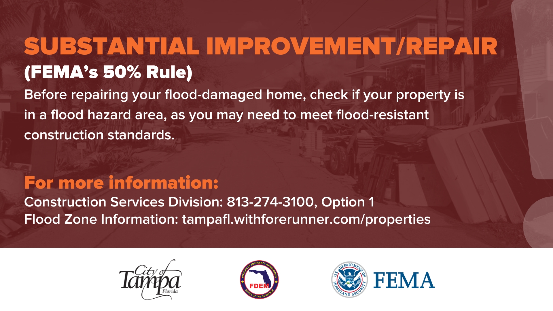 SUBSTANTIAL IMPROVEMENT/REPAIR
(FEMA's 50% Rule)
Before repairing your flood-damaged home, check if your property is
in a flood hazard area, as you may need to meet flood-resistant construction standards.
For more information:
Construction Services Division: 813-274-3100, Option 1 Flood Zone Information: tampafl.withforerunner.com/properties